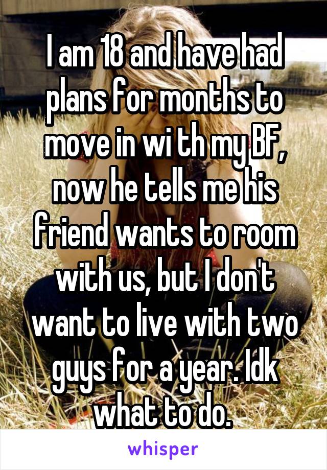 I am 18 and have had plans for months to move in wi th my BF, now he tells me his friend wants to room with us, but I don't want to live with two guys for a year. Idk what to do. 