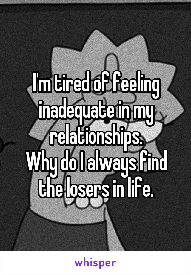 I'm tired of feeling inadequate in my relationships.
Why do I always find the losers in life.