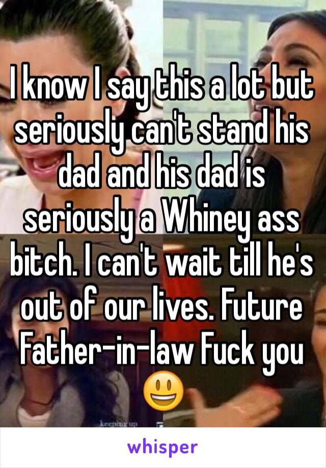 I know I say this a lot but seriously can't stand his dad and his dad is seriously a Whiney ass bitch. I can't wait till he's out of our lives. Future Father-in-law Fuck you 😃