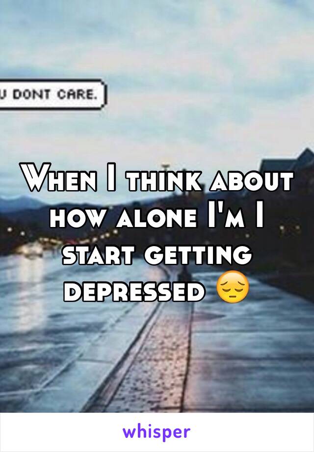 When I think about how alone I'm I start getting depressed 😔