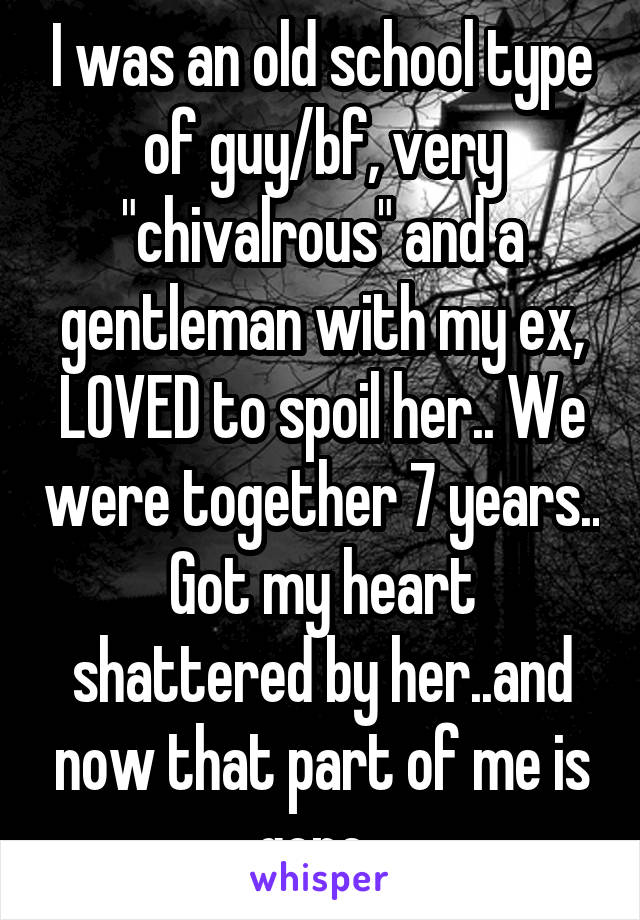 I was an old school type of guy/bf, very "chivalrous" and a gentleman with my ex, LOVED to spoil her.. We were together 7 years.. Got my heart shattered by her..and now that part of me is gone..