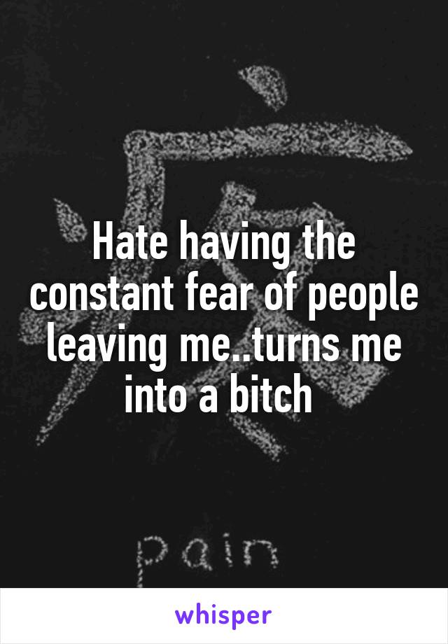Hate having the constant fear of people leaving me..turns me into a bitch 