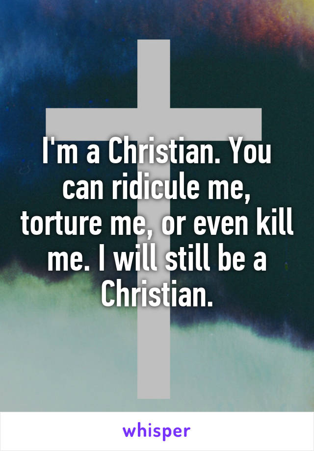 I'm a Christian. You can ridicule me, torture me, or even kill me. I will still be a Christian.