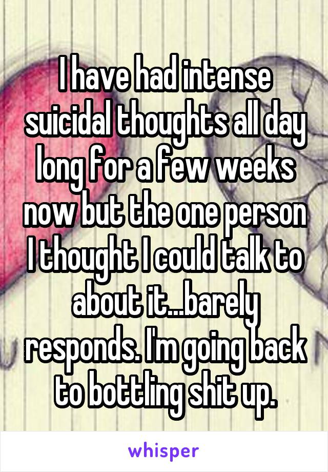 I have had intense suicidal thoughts all day long for a few weeks now but the one person I thought I could talk to about it...barely responds. I'm going back to bottling shit up.