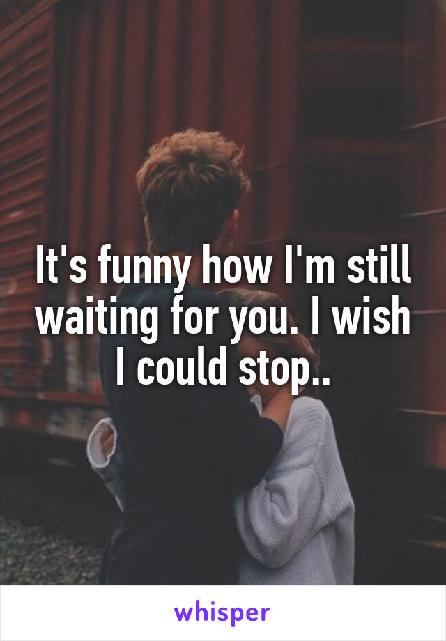 It's funny how I'm still waiting for you. I wish I could stop..