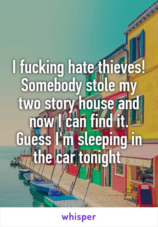 I fucking hate thieves! Somebody stole my two story house and now I can find it. Guess I'm sleeping in the car tonight 