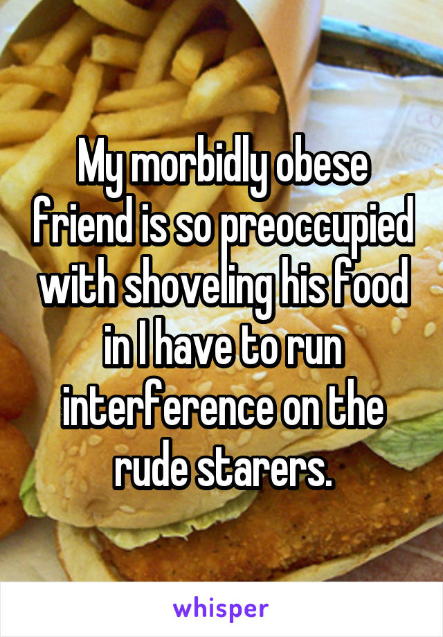 My morbidly obese friend is so preoccupied with shoveling his food in I have to run interference on the rude starers.