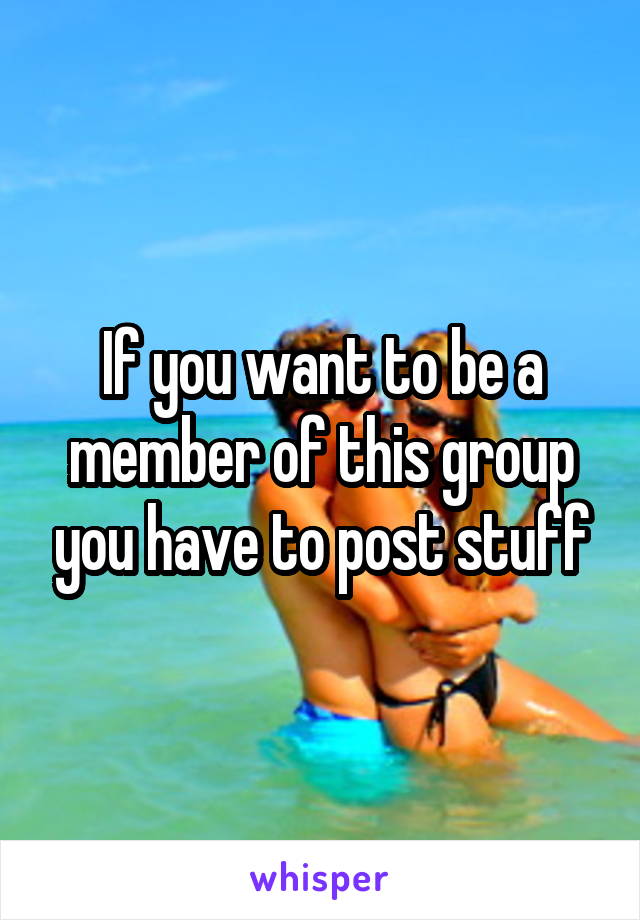 If you want to be a member of this group you have to post stuff