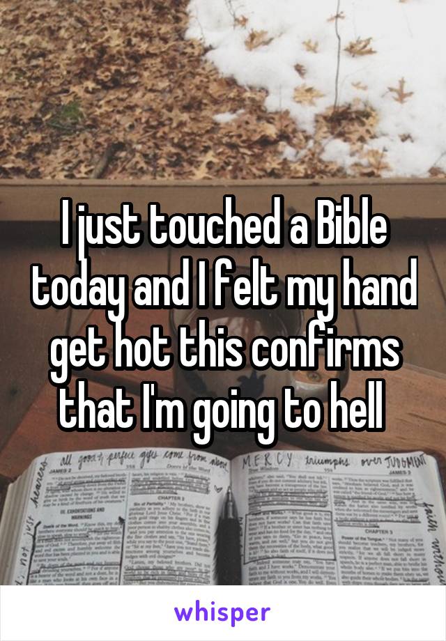I just touched a Bible today and I felt my hand get hot this confirms that I'm going to hell 