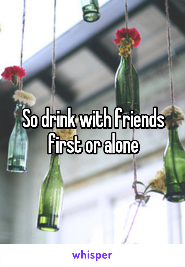 So drink with friends first or alone