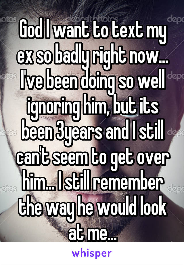 God I want to text my ex so badly right now... I've been doing so well ignoring him, but its been 3years and I still can't seem to get over him... I still remember the way he would look at me...