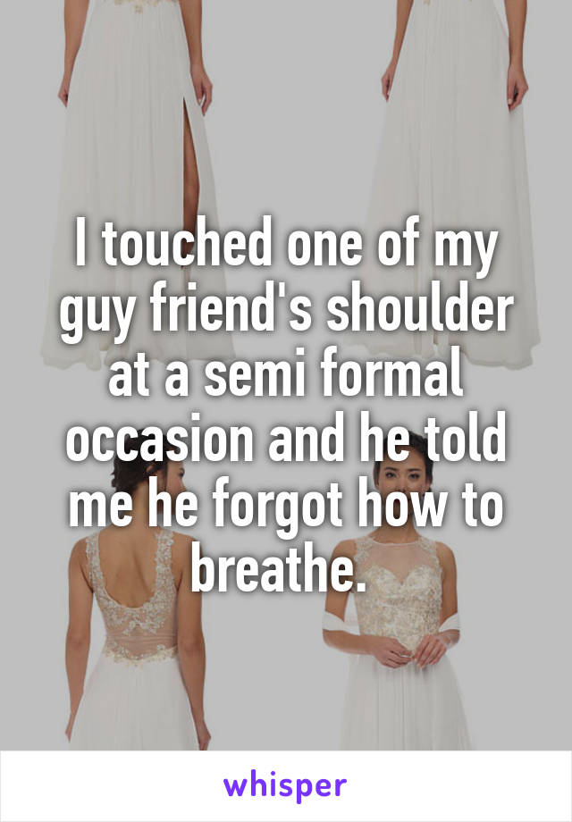 I touched one of my guy friend's shoulder at a semi formal occasion and he told me he forgot how to breathe. 