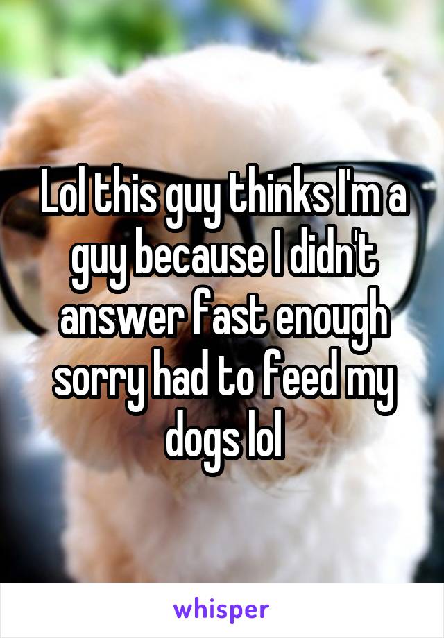 Lol this guy thinks I'm a guy because I didn't answer fast enough sorry had to feed my dogs lol