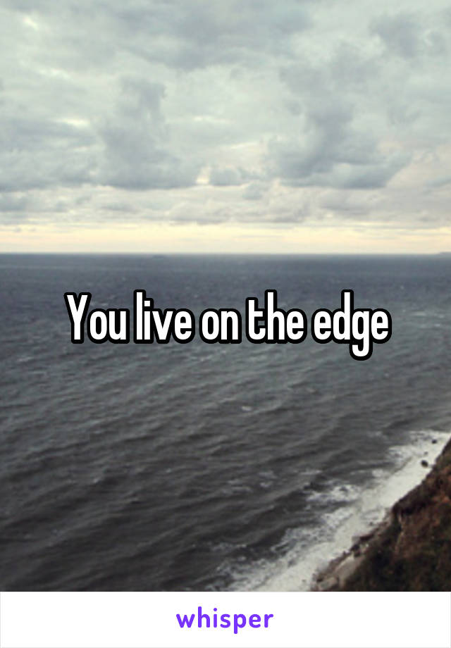 You live on the edge