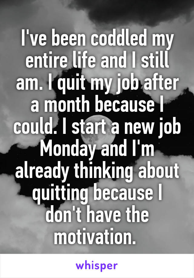 I've been coddled my entire life and I still am. I quit my job after a month because I could. I start a new job Monday and I'm already thinking about quitting because I don't have the motivation. 