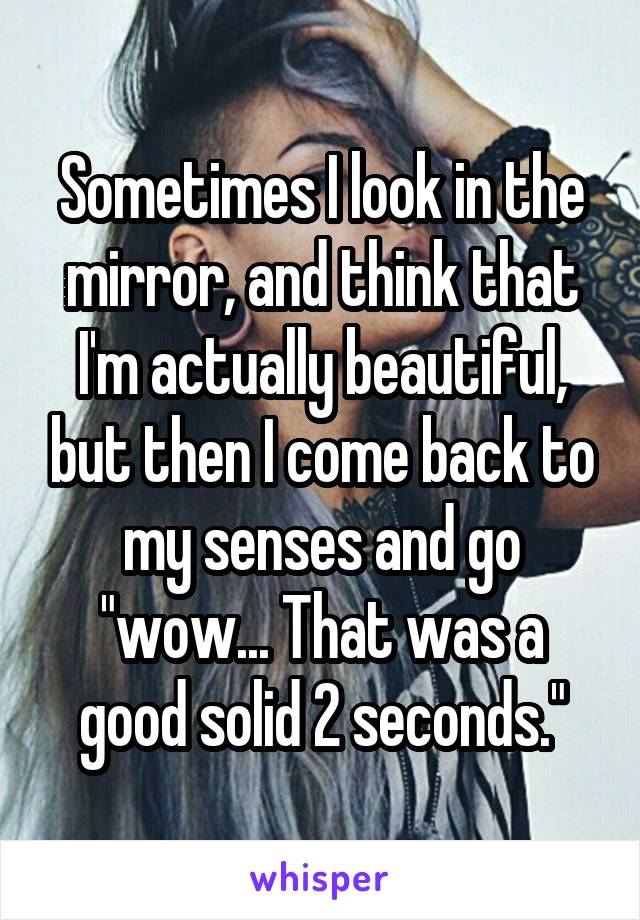 Sometimes I look in the mirror, and think that I'm actually beautiful, but then I come back to my senses and go "wow... That was a good solid 2 seconds."