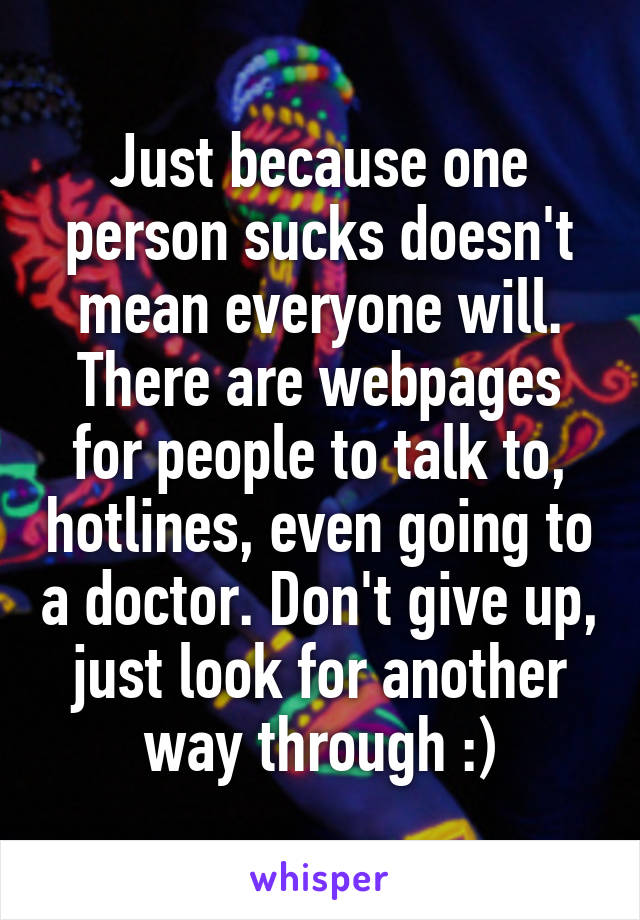 Just because one person sucks doesn't mean everyone will. There are webpages for people to talk to, hotlines, even going to a doctor. Don't give up, just look for another way through :)