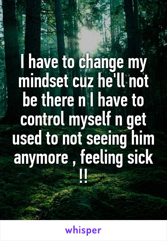 I have to change my mindset cuz he'll not be there n I have to control myself n get used to not seeing him anymore , feeling sick !!