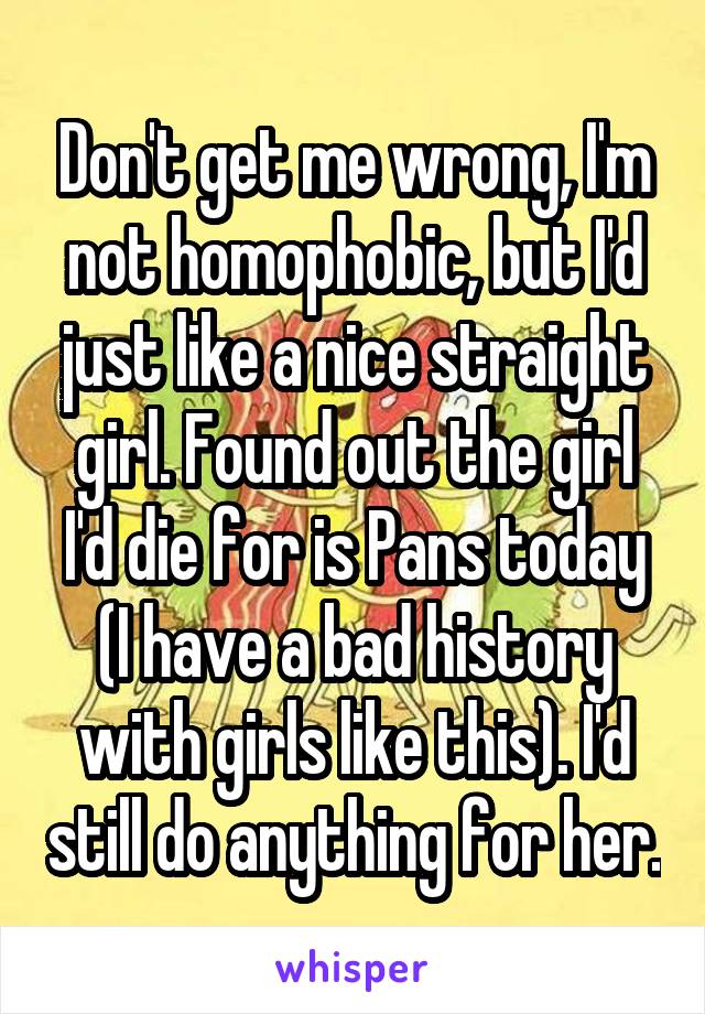 Don't get me wrong, I'm not homophobic, but I'd just like a nice straight girl. Found out the girl I'd die for is Pans today (I have a bad history with girls like this). I'd still do anything for her.