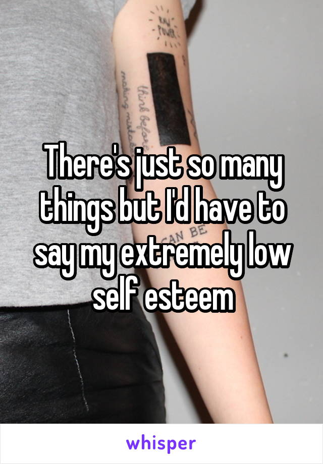 There's just so many things but I'd have to say my extremely low self esteem