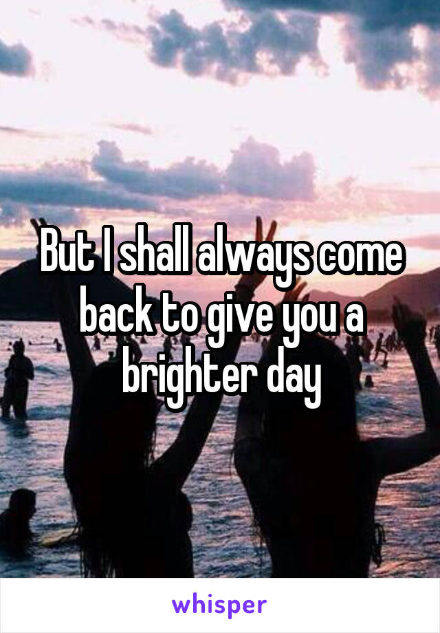 But I shall always come back to give you a brighter day