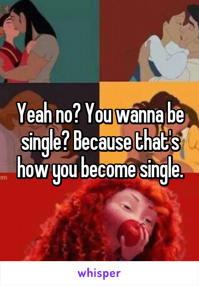 Yeah no? You wanna be single? Because that's how you become single.