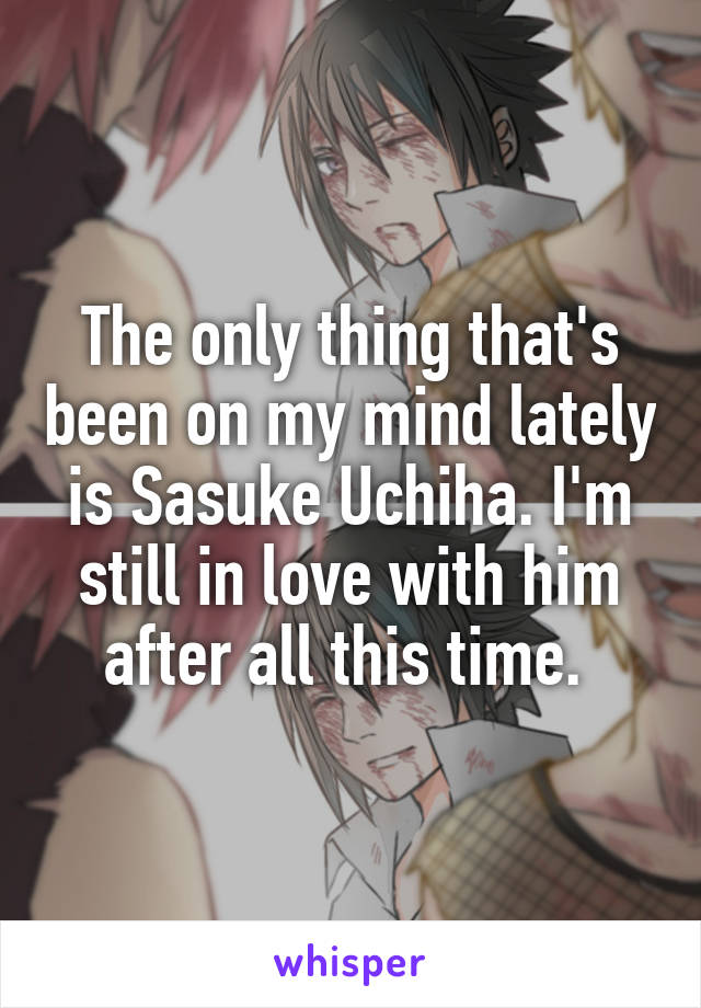 The only thing that's been on my mind lately is Sasuke Uchiha. I'm still in love with him after all this time. 