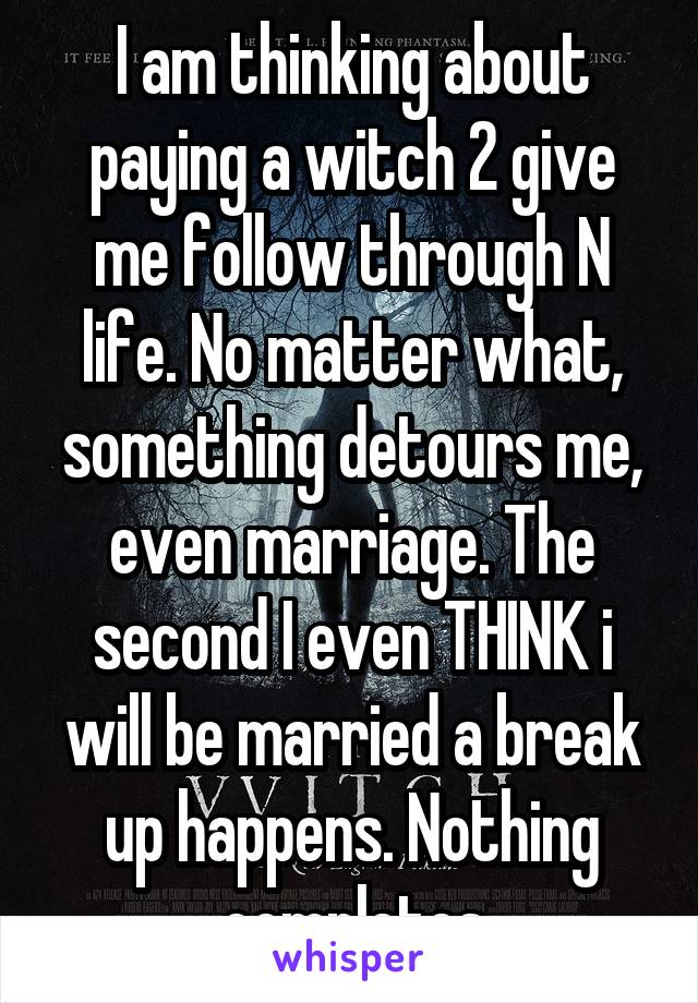 I am thinking about paying a witch 2 give me follow through N life. No matter what, something detours me, even marriage. The second I even THINK i will be married a break up happens. Nothing completes