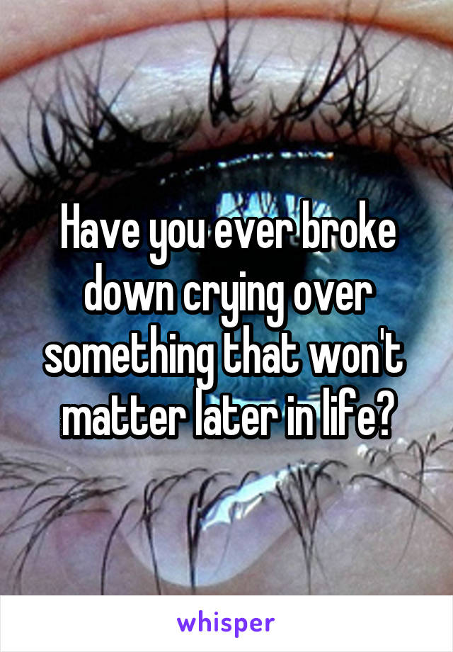 Have you ever broke down crying over something that won't  matter later in life?