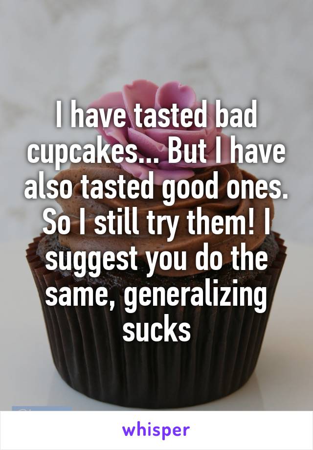 I have tasted bad cupcakes... But I have also tasted good ones. So I still try them! I suggest you do the same, generalizing sucks