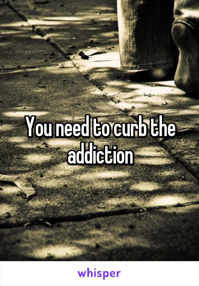 You need to curb the addiction