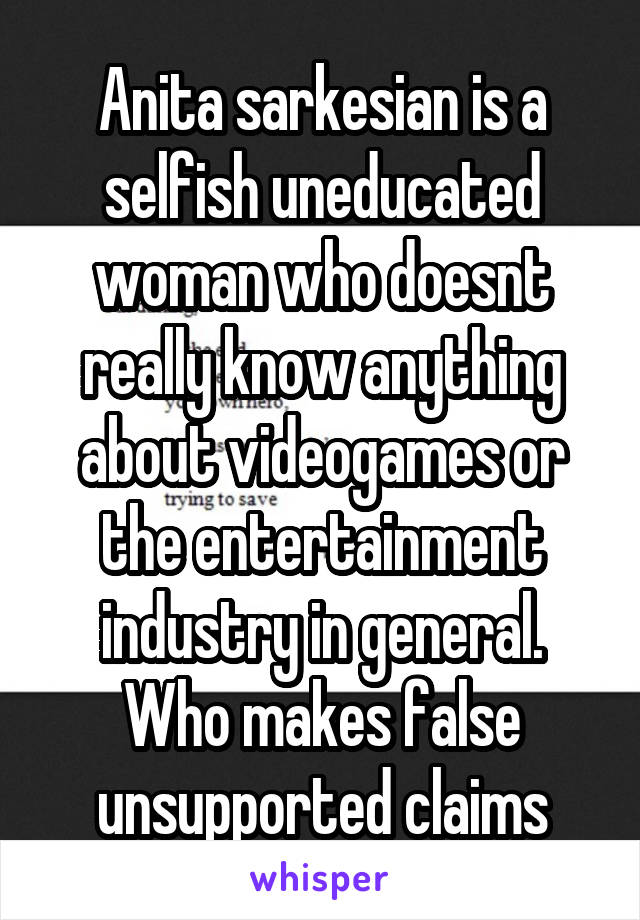 Anita sarkesian is a selfish uneducated woman who doesnt really know anything about videogames or the entertainment industry in general. Who makes false unsupported claims