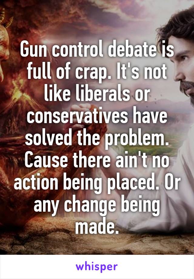 Gun control debate is full of crap. It's not like liberals or conservatives have solved the problem. Cause there ain't no action being placed. Or any change being made.