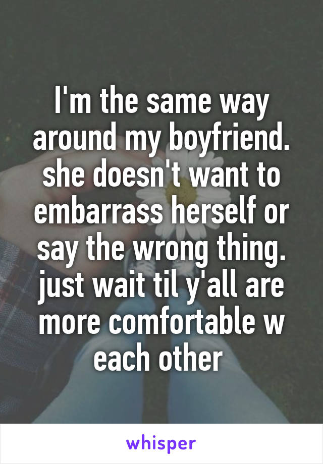 I'm the same way around my boyfriend. she doesn't want to embarrass herself or say the wrong thing. just wait til y'all are more comfortable w each other 