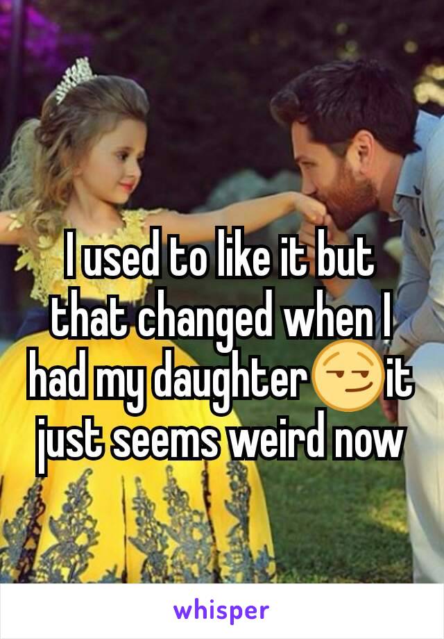 I used to like it but that changed when I had my daughter😏it just seems weird now