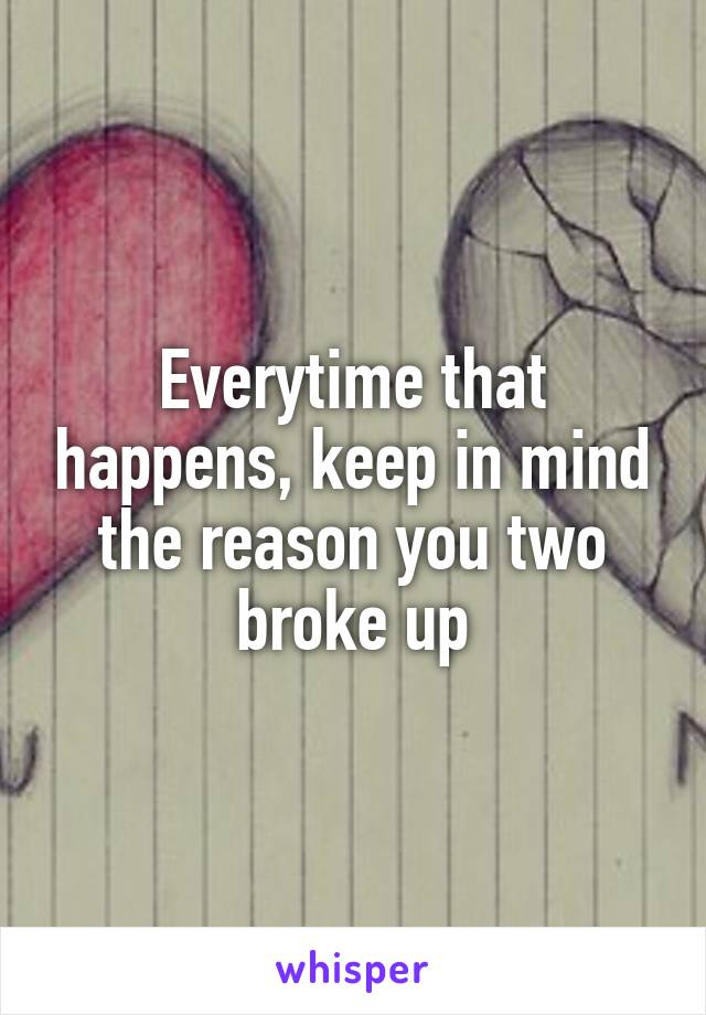 Everytime that happens, keep in mind the reason you two broke up