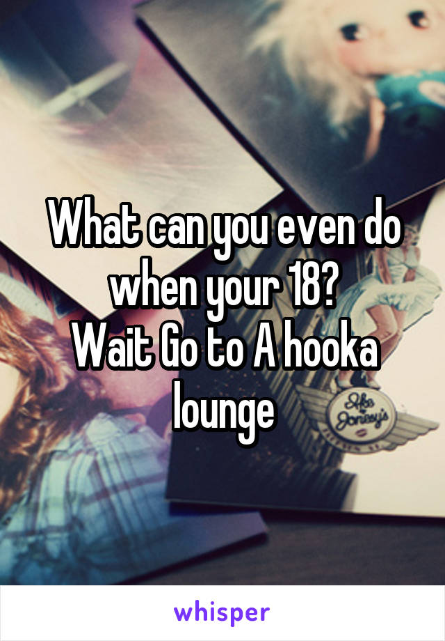 What can you even do when your 18?
Wait Go to A hooka lounge