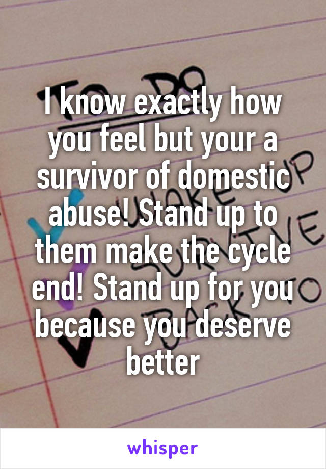 I know exactly how you feel but your a survivor of domestic abuse! Stand up to them make the cycle end! Stand up for you because you deserve better