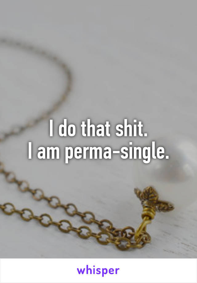 I do that shit.
I am perma-single.