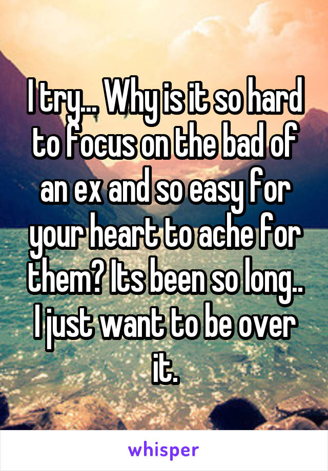 I try... Why is it so hard to focus on the bad of an ex and so easy for your heart to ache for them? Its been so long.. I just want to be over it.