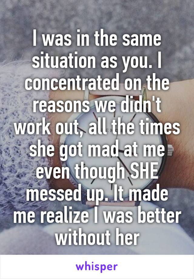 I was in the same situation as you. I concentrated on the reasons we didn't work out, all the times she got mad at me even though SHE messed up. It made me realize I was better without her