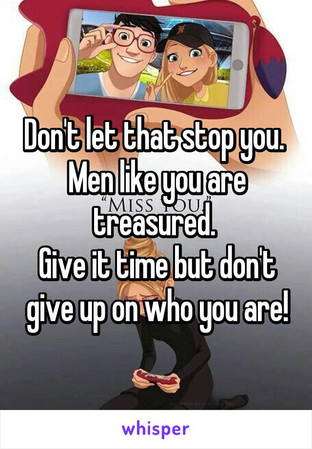 Don't let that stop you. 
Men like you are treasured. 
Give it time but don't give up on who you are!