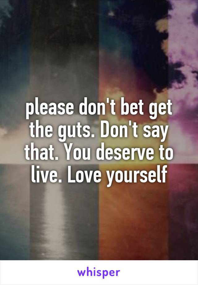 please don't bet get the guts. Don't say that. You deserve to live. Love yourself