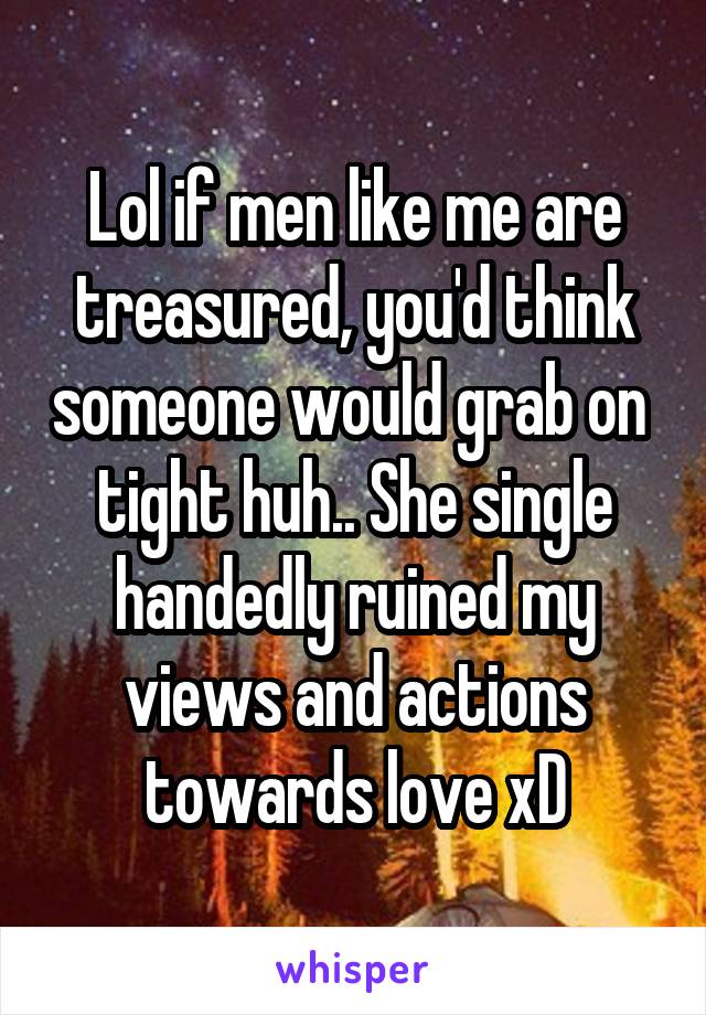 Lol if men like me are treasured, you'd think someone would grab on  tight huh.. She single handedly ruined my views and actions towards love xD