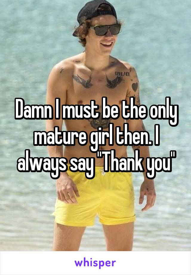 Damn I must be the only mature girl then. I always say "Thank you"