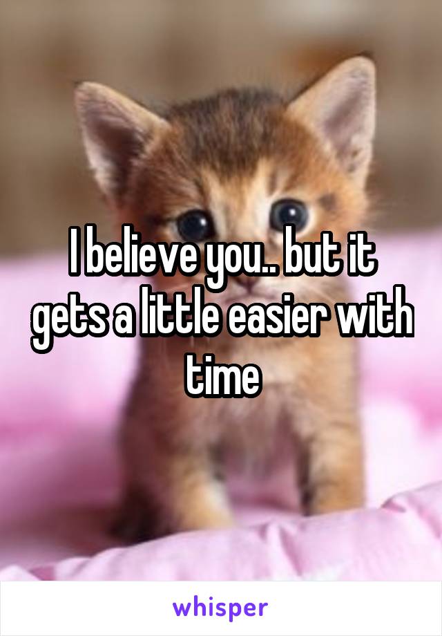 I believe you.. but it gets a little easier with time