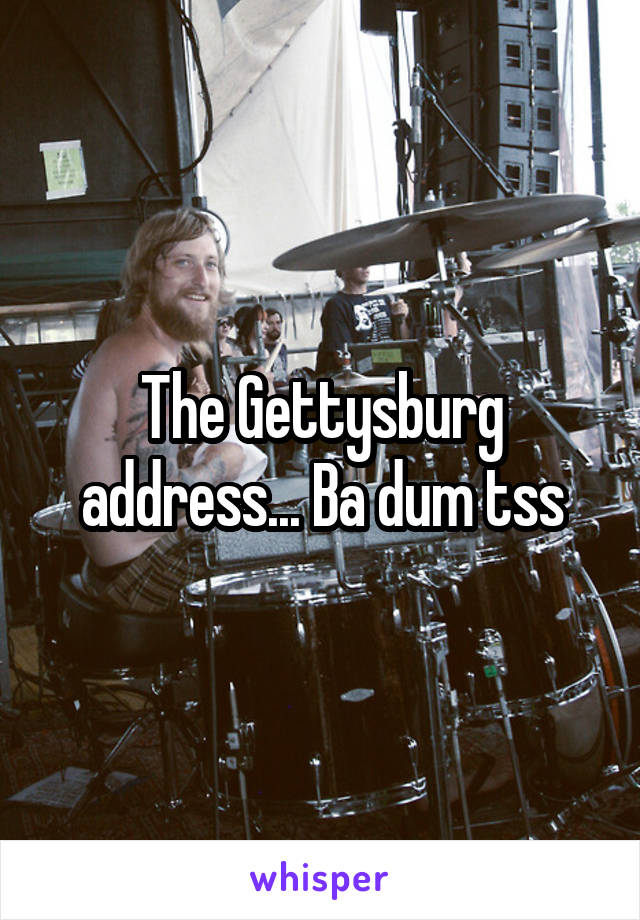 The Gettysburg address... Ba dum tss