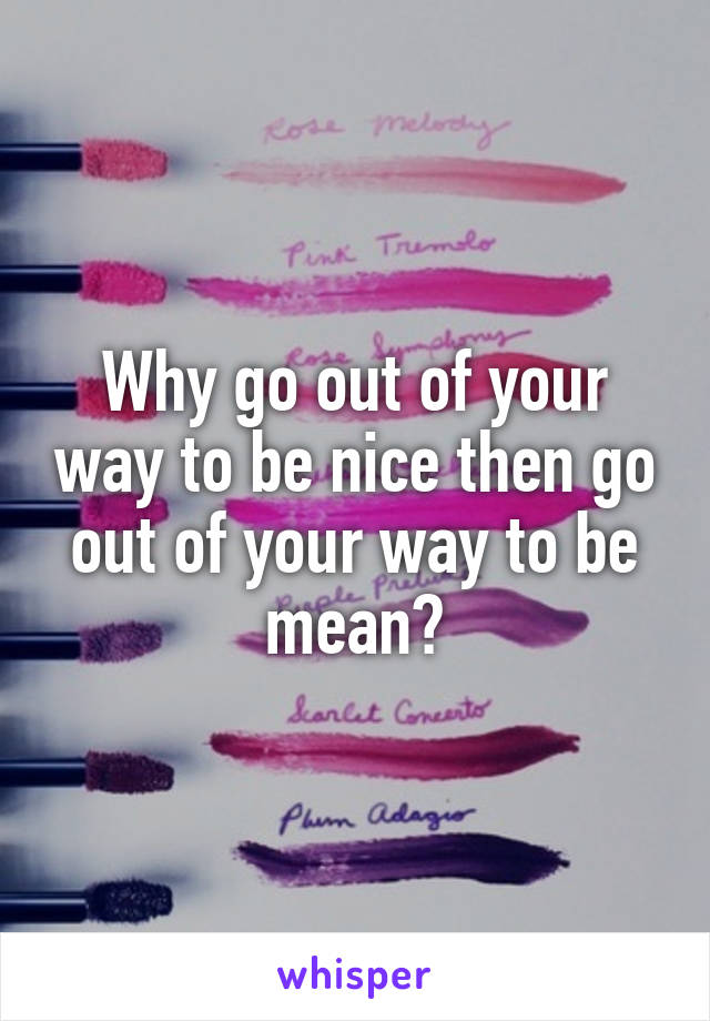 Why go out of your way to be nice then go out of your way to be mean?