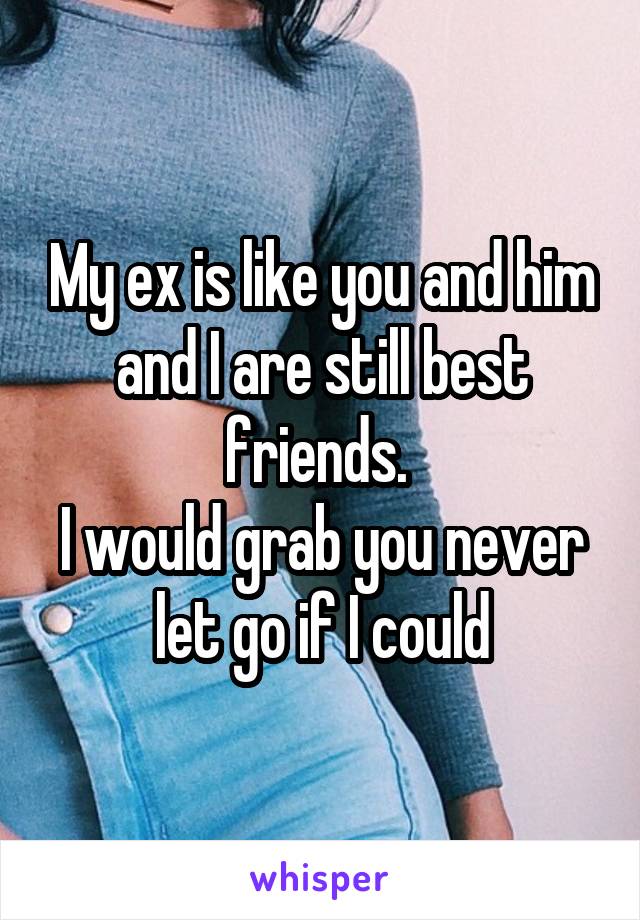 My ex is like you and him and I are still best friends. 
I would grab you never let go if I could