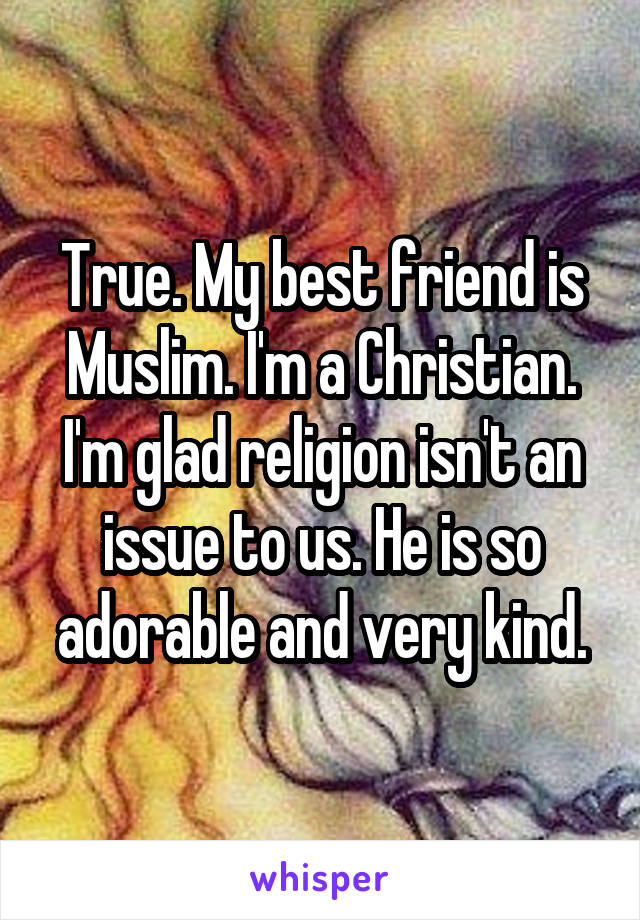 True. My best friend is Muslim. I'm a Christian. I'm glad religion isn't an issue to us. He is so adorable and very kind.